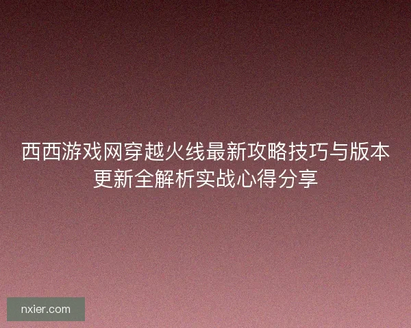 西西游戏网穿越火线最新攻略技巧与版本更新全解析实战心得分享