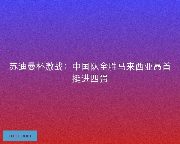 苏迪曼杯激战：中国队全胜马来西亚昂首挺进四强