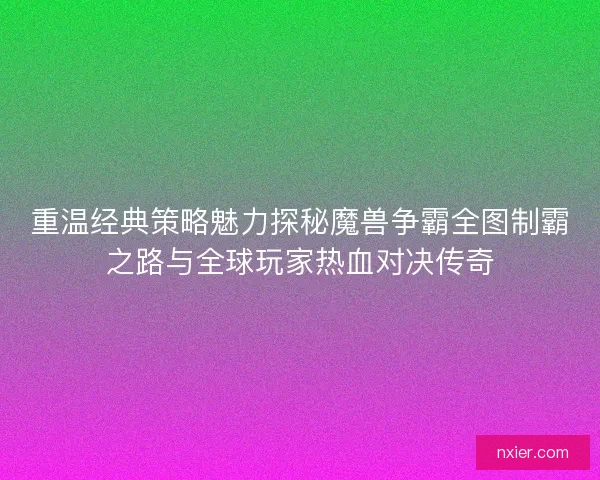 重温经典策略魅力探秘魔兽争霸全图制霸之路与全球玩家热血对决传奇