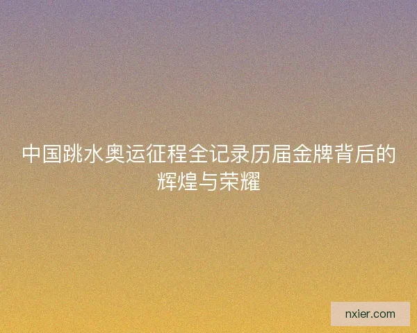中国跳水奥运征程全记录历届金牌背后的辉煌与荣耀