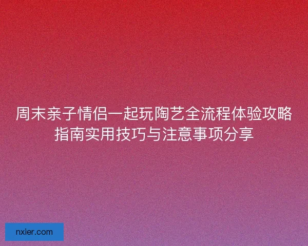 周末亲子情侣一起玩陶艺全流程体验攻略指南实用技巧与注意事项分享