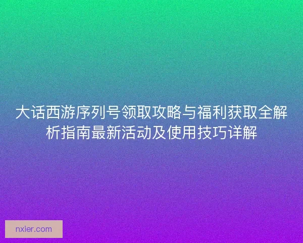 大话西游序列号领取攻略与福利获取全解析指南最新活动及使用技巧详解
