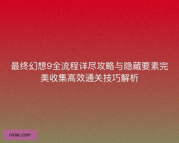 最终幻想9全流程详尽攻略与隐藏要素完美收集高效通关技巧解析