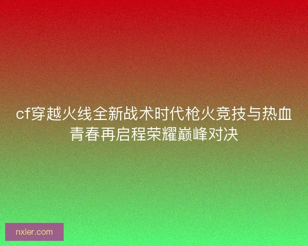 cf穿越火线全新战术时代枪火竞技与热血青春再启程荣耀巅峰对决