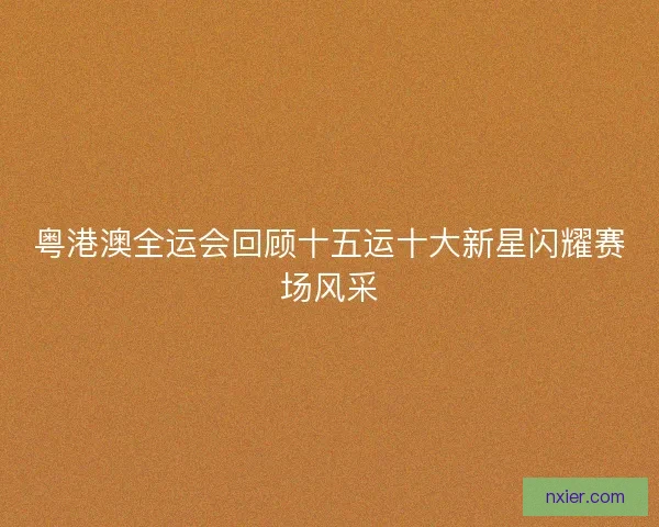粤港澳全运会回顾十五运十大新星闪耀赛场风采