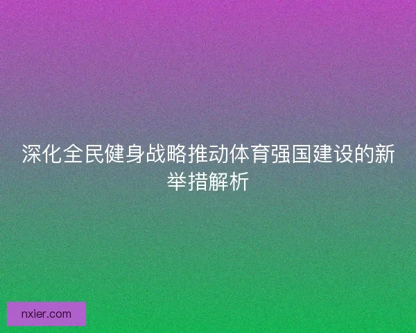 深化全民健身战略推动体育强国建设的新举措解析