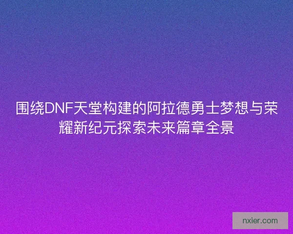围绕DNF天堂构建的阿拉德勇士梦想与荣耀新纪元探索未来篇章全景