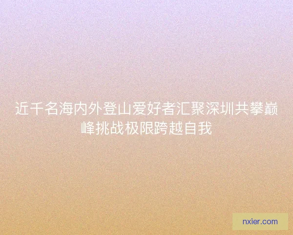 近千名海内外登山爱好者汇聚深圳共攀巅峰挑战极限跨越自我