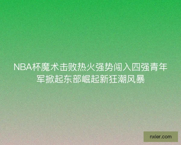 NBA杯魔术击败热火强势闯入四强青年军掀起东部崛起新狂潮风暴
