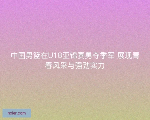 中国男篮在U18亚锦赛勇夺季军 展现青春风采与强劲实力