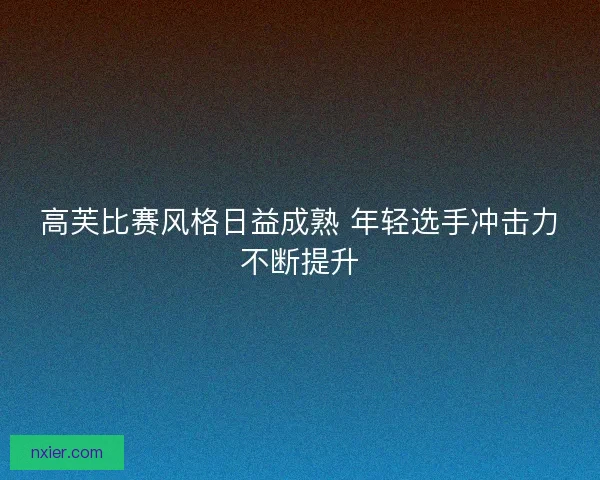 高芙比赛风格日益成熟 年轻选手冲击力不断提升