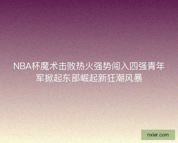 NBA杯魔术击败热火强势闯入四强青年军掀起东部崛起新狂潮风暴