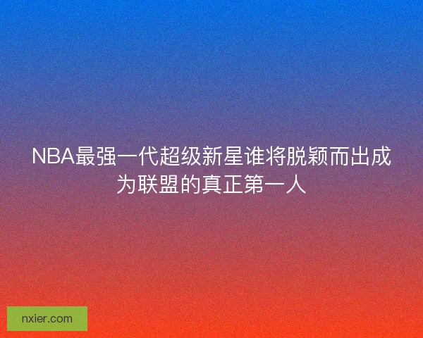 NBA最强一代超级新星谁将脱颖而出成为联盟的真正第一人